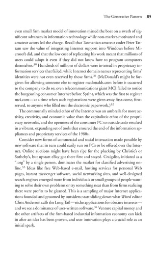 The Generative Pattern      85


even small ﬁrm market model of innovation missed the boat on a swath of sig-
niﬁcant advances in information technology while non-market-motivated and
amateur actors led the charge. Recall that Tasmanian amateur coder Peter Tat-
tam saw the value of integrating Internet support into Windows before Mi-
crosoft did, and that the low cost of replicating his work meant that millions of
users could adopt it even if they did not know how to program computers
themselves.30 Hundreds of millions of dollars were invested in proprietary in-
formation services that failed, while Internet domain names representing ﬁrms’
identities were not even reserved by those ﬁrms.31 (McDonald’s might be for-
given for allowing someone else to register mcdonalds.com before it occurred
to the company to do so; even telecommunications giant MCI failed to notice
the burgeoning consumer Internet before Sprint, which was the ﬁrst to register
mci.com—at a time when such registrations were given away ﬁrst-come, ﬁrst-
served, to anyone who ﬁlled out the electronic paperwork.)32
   The communally minded ethos of the Internet was an umbrella for more ac-
tivity, creativity, and economic value than the capitalistic ethos of the propri-
etary networks, and the openness of the consumer PC to outside code resulted
in a vibrant, expanding set of tools that ensured the end of the information ap-
pliances and proprietary services of the 1980s.
   Consider new forms of commercial and social interaction made possible by
new software that in turn could easily run on PCs or be oﬀered over the Inter-
net. Online auctions might have been ripe for the plucking by Christie’s or
Sotheby’s, but upstart eBay got there ﬁrst and stayed. Craigslist, initiated as a
“.org” by a single person, dominates the market for classiﬁed advertising on-
line.33 Ideas like free Web-based e-mail, hosting services for personal Web
pages, instant messenger software, social networking sites, and well-designed
search engines emerged more from individuals or small groups of people want-
ing to solve their own problems or try something neat than from ﬁrms realizing
there were proﬁts to be gleaned. This is a sampling of major Internet applica-
tions founded and groomed by outsiders; start sliding down whatWired editor
Chris Anderson calls the Long Tail—niche applications for obscure interests—
and we see a dominance of user-written software.34 Venture capital money and
the other artifacts of the ﬁrm-based industrial information economy can kick
in after an idea has been proven, and user innovation plays a crucial role as an
initial spark.
 