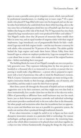 The Generative Pattern      87


pipes to create a portable center-pivot irrigation system, which, now perfected
by professional manufacturers, is a leading way to water crops.36 Or a para-
medic who placed IV bags ﬁlled with water into his knapsack and ran the out-
let tubes from behind so he could drink from them while bicycling, akin to the
way some fans at football games drink beer out of baseball caps that have cup
holders that hang on either side of the head. The IV bag system has since been
adopted by large manufacturers and is now produced for hikers and soldiers.37
Von Hippel’s studies show that 20 percent of mountain bikers modify their
bikes in some way, and an equal number of surgeons tinker with their surgical
implements. Lego introduced a set of programmable blocks for kids—tradi-
tional Lego toys with little engines inside—and the toys became a runaway hit
with adults, who accounted for 70 percent of the market. The adults quickly
hacked the Lego engines and made them better. Silicon Valley ﬁrms then
banned Legos as a drain on employee productivity. Lego was stumped for over
a year about how to react—this market was not part of the original business
plan—before concluding that it was good.
   The building blocks for most of von Hippel’s examples are not even particu-
larly generative ones. They represent tinkering done by that one person in a
hundred or a thousand who is so immersed in an activity or pursuit that im-
proving it would make a big diﬀerence—a person who is prepared to experi-
ment with a level of persistence that calls to mind the Roadrunner’s nemesis,
Wile E. Coyote. Generative systems and technologies are more inviting to dis-
ruptive innovation thanks to their leverage, adaptability, ease of mastery, and
accessibility, and they make it easier for their fruits to spread.
   Most ﬁrms cannot sift through the thousands of helpful and not-so-helpful
suggestions sent in by their customers, and they might not even dare look at
them institutionally, lest a sender claim later on that his or her idea was stolen.
Oﬀers of partnership or aﬃliation from small businesses may not fare much
better, just as deals between proprietary networks and individual technology
and content providers numbered only in the tens rather than in the thousands.
Yet when people and institutions other than the incumbents have an opportu-
nity to create and distribute new uses as is possible in a generative system, the
results can outclass what is produced through traditional channels.
   If one values innovation, it might be useful to try to ﬁgure out how much
disruptive innovation remains in a particular ﬁeld or technology. For mature
technologies, perhaps generativity is not as important: the remaining leaps,
such as that which allows transistors to be placed closer and closer together on
a chip over time without fundamentally changing the things the chip can do,
 