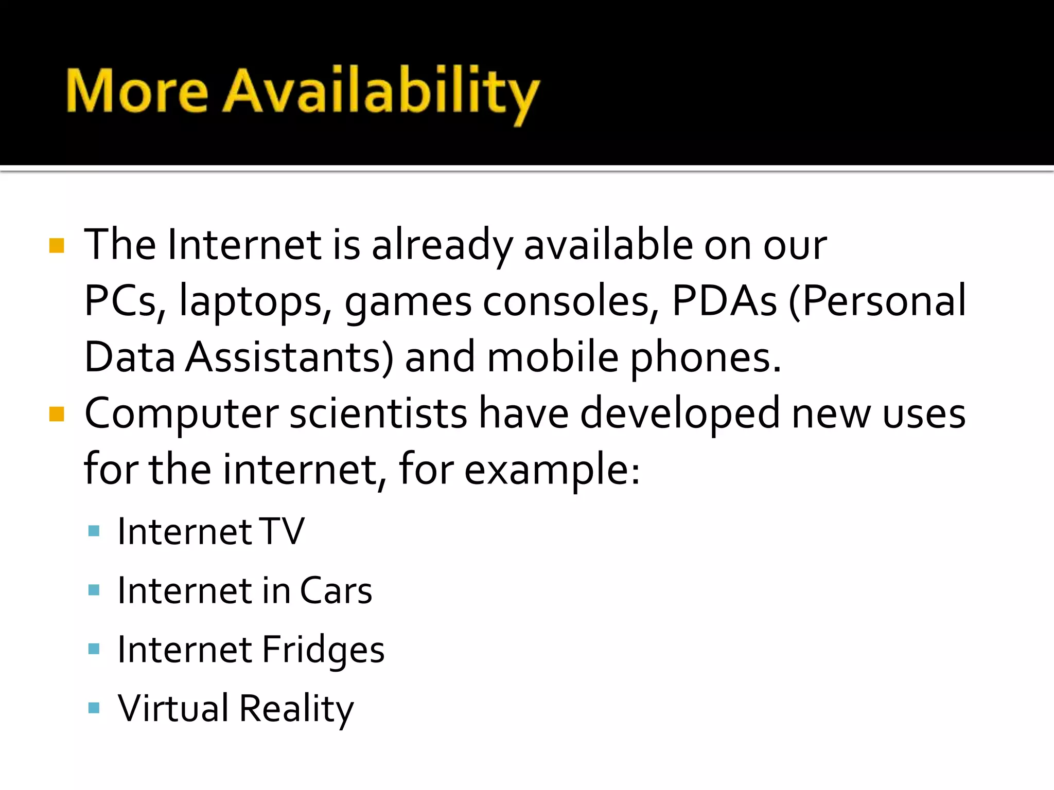 More AvailabilityThe Internet is already available on our PCs, laptops, games consoles, PDAs (Personal Data Assistants) and mobile phones.Computer scientists have developed new uses for the internet, for example:Internet TVInternet in CarsInternet FridgesVirtual Reality