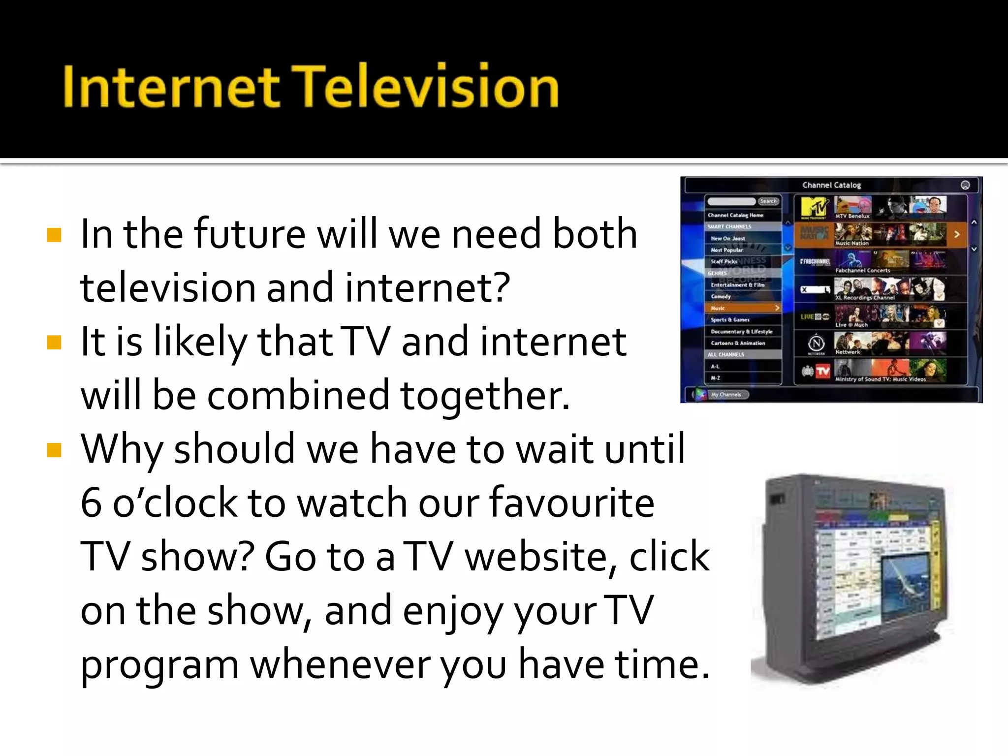 Internet TelevisionIn the future will we need both television and internet?It is likely that TV and internet  	will be combined together. Why should we have to wait until 6 o’clock to watch our favourite TV show? Go to a TV website, click on the show, and enjoy your TV program whenever you have time.