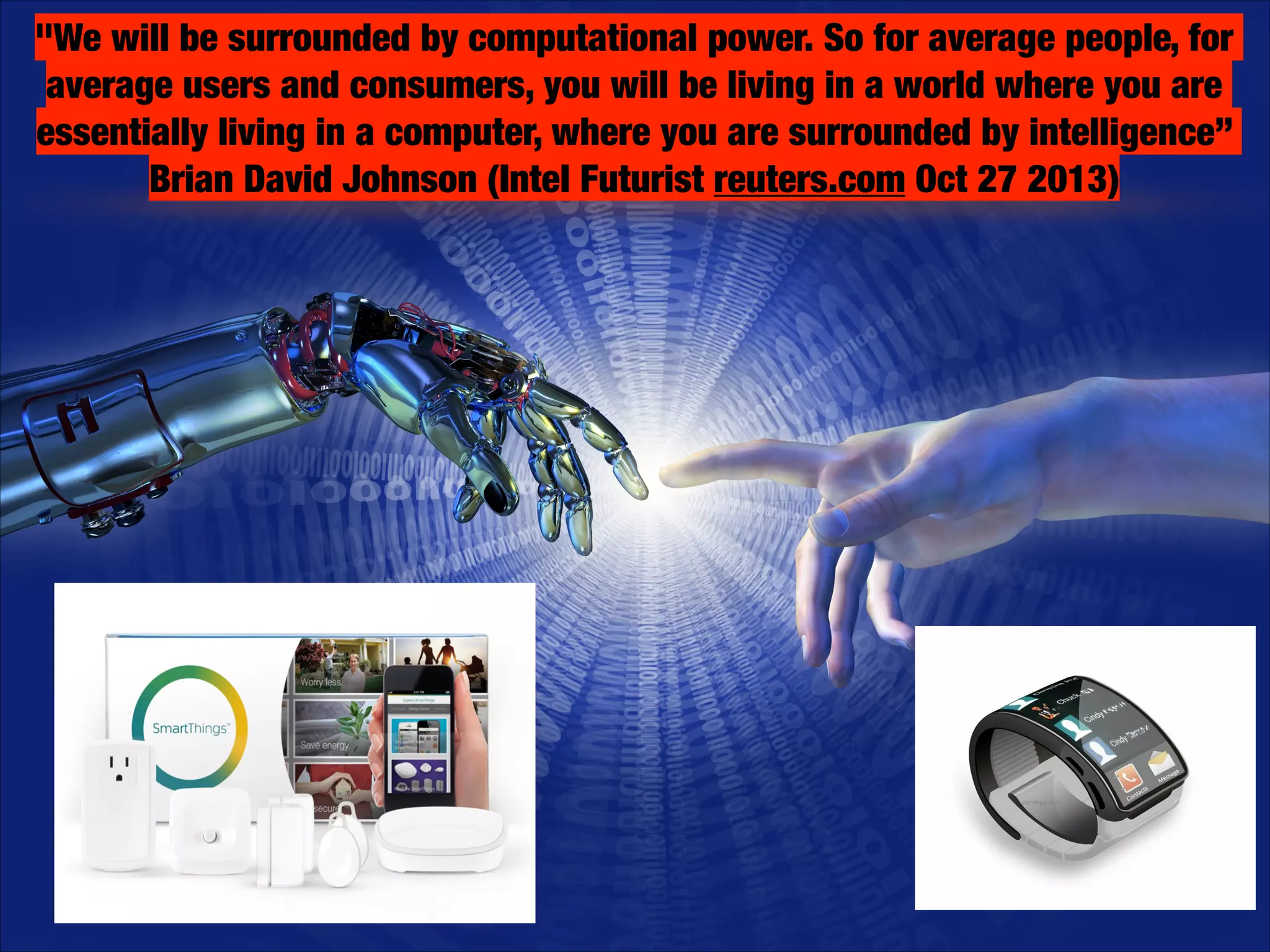 "We will be surrounded by computational power. So for average people, for
average users and consumers, you will be living in a world where you are
essentially living in a computer, where you are surrounded by intelligence”
Brian David Johnson (Intel Futurist reuters.com Oct 27 2013)

 