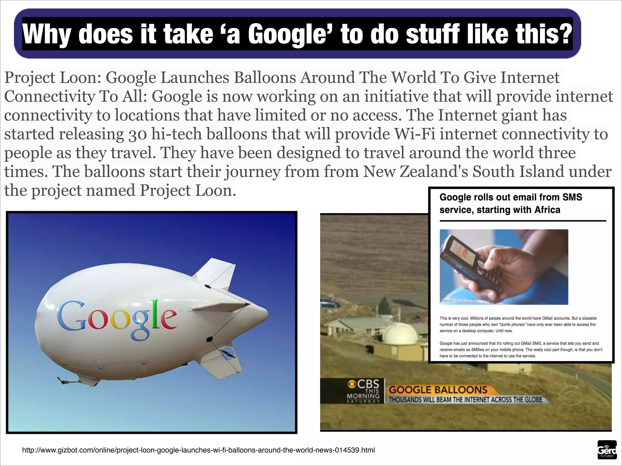 Why does it take ‘a Google’ to do stuff like this?
Project Loon: Google Launches Balloons Around The World To Give Internet
Connectivity To All: Google is now working on an initiative that will provide internet
connectivity to locations that have limited or no access. The Internet giant has
started releasing 30 hi-tech balloons that will provide Wi-Fi internet connectivity to
people as they travel. They have been designed to travel around the world three
times. The balloons start their journey from from New Zealand's South Island under
the project named Project Loon.

http://www.gizbot.com/online/project-loon-google-launches-wi-ﬁ-balloons-around-the-world-news-014539.html

 