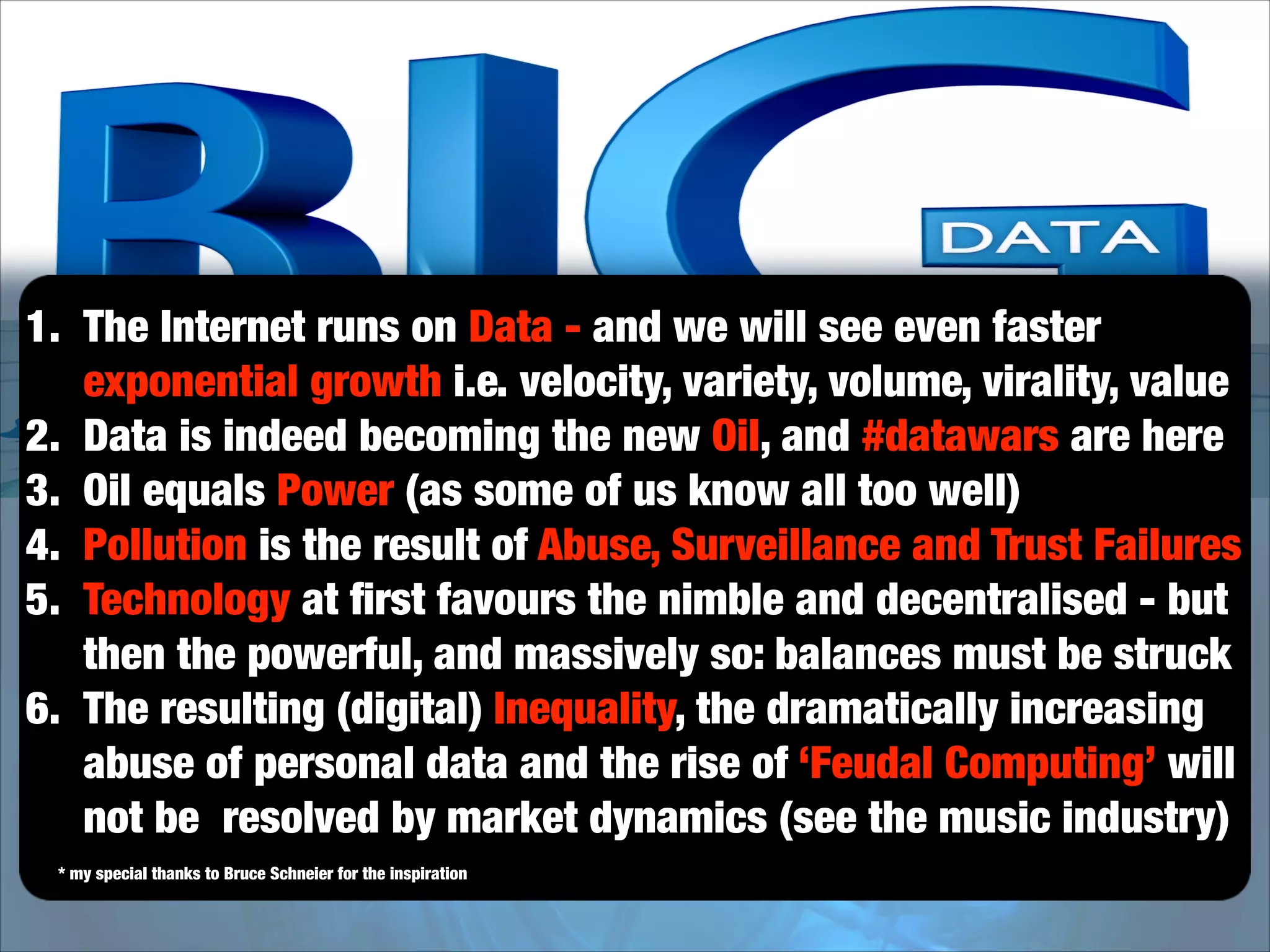 1. The Internet runs on Data - and we will see even faster
exponential growth i.e. velocity, variety, volume, virality, value
2. Data is indeed becoming the new Oil, and #datawars are here
3. Oil equals Power (as some of us know all too well)
4. Pollution is the result of Abuse, Surveillance and Trust Failures
5. Technology at ﬁrst favours the nimble and decentralised - but
then the powerful, and massively so: balances must be struck
6. The resulting (digital) Inequality, the dramatically increasing
abuse of personal data and the rise of ‘Feudal Computing’ will
not be resolved by market dynamics (see the music industry)
* my special thanks to Bruce Schneier for the inspiration

 