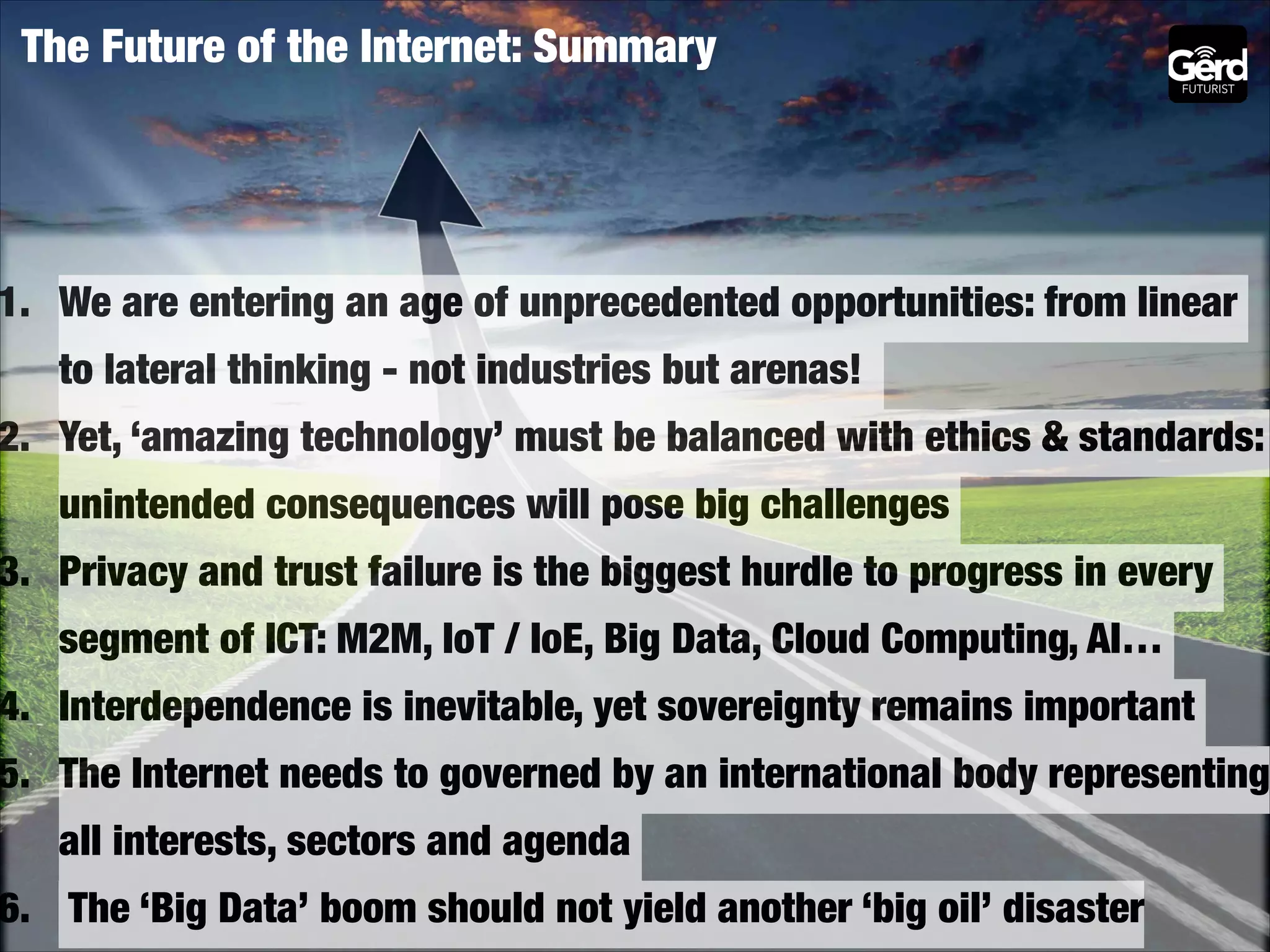 The Future of the Internet: Summary

1. We are entering an age of unprecedented opportunities: from linear
to lateral thinking - not industries but arenas!

2. Yet, ‘amazing technology’ must be balanced with ethics & standards:
unintended consequences will pose big challenges

3. Privacy and trust failure is the biggest hurdle to progress in every
segment of ICT: M2M, IoT / IoE, Big Data, Cloud Computing, AI…

4. Interdependence is inevitable, yet sovereignty remains important

5. The Internet needs to governed by an international body representing
all interests, sectors and agenda

6. The ‘Big Data’ boom should not yield another ‘big oil’ disaster

 