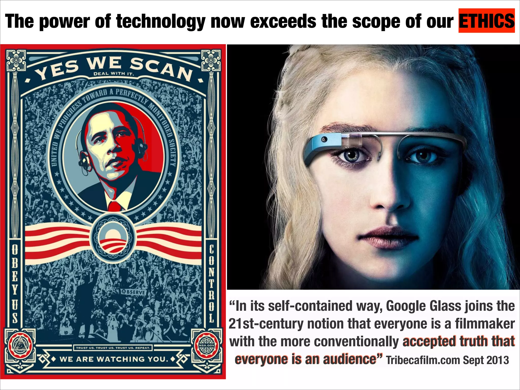 The power of technology now exceeds the scope of our ETHICS

“In its self-contained way, Google Glass joins the
21st-century notion that everyone is a ﬁlmmaker
with the more conventionally accepted truth that
everyone is an audience” Tribecaﬁlm.com Sept 2013

 