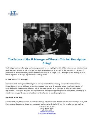 The Future of the IT Manager—Where is This Job Description
                             Going?
Technology is always changing and evolving, sometimes so rapidly that it is difficult to keep up with the latest
developments. The same goes for jobs in the technology sector: as a result of the fast-pace of the field, IT
professionals must constantly update and revise their jobs to adapt. The IT manager is one of the positions
that is expected to change significantly in coming years.

Current Status of IT Managers

Currently, most managers at IT companies are responsible for overseeing a team of IT professionals.
Depending on the size of the company, the manager may be in charge of a rather significant number of
individuals, often overseeing either an entire computer networking, graphics, or telecommunications
department. Managers may also be responsible for testing and upgrading computer systems, heading up a
creative project, purchasing new hardware and software, or training employees.

Equalizing of the Field

For the most part, the division between the managerial and lower level divisions has been clearly drawn, with
the manager allocating and approving projects and ensuring that all of his or her employees are working
                                              56 Pembroke Woods Drive
                                                 Pembroke, MA 02359
                                                    (781) 826-9080
                                                Sales@rocklandits.com
                                             http://www.rocklandits.com
 