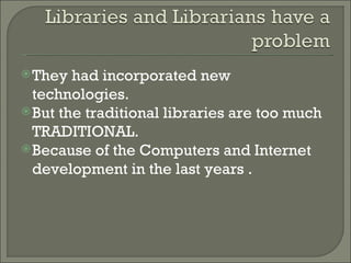 They had incorporated new technologies. But the traditional libraries are too much TRADITIONAL. Because of the Computers and Internet development in the last years . 