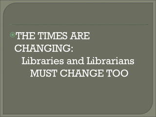 THE TIMES ARE CHANGING:  Libraries and Librarians MUST CHANGE TOO 