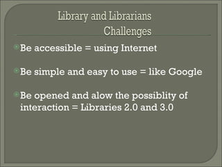 Be accessible = using Internet  Be simple and easy to use = like Google Be opened and alow the possiblity of interaction = Libraries 2.0 and 3.0 