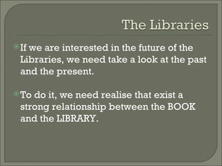 If we are interested in the future of the Libraries, we need take a look at the past and the present. To do it, we need realise that exist a strong relationship between the BOOK and the LIBRARY.  