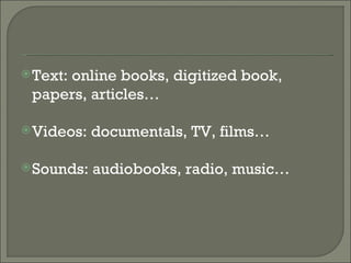 Text: online books, digitized book, papers, articles… Videos: documentals, TV, films… Sounds: audiobooks, radio, music… 