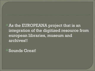 As the EUROPEANA project that is an integration of the digitized resource from european libraries, museum and archives!!  Sounds Great! 