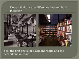 Do you find out any difference between both pictures? Yes, the first one is in black and white and the second one in color :-) 