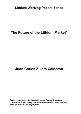 Lithium Working Papers Series
The Future of the Lithium Market*
Juan Carlos Zuleta Calderón
* Paper presented at the Second Lithium Supply & Markets
Conference organized by Industrial Minerals held from January
26 to 28, 2010 in Las Vegas, USA
 
