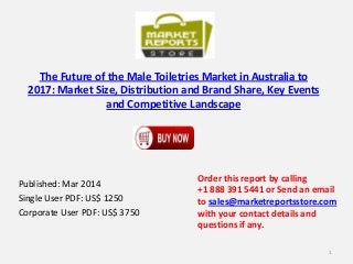 The Future of the Male Toiletries Market in Australia to
2017: Market Size, Distribution and Brand Share, Key Events
and Competitive Landscape
Published: Mar 2014
Single User PDF: US$ 1250
Corporate User PDF: US$ 3750
Order this report by calling
+1 888 391 5441 or Send an email
to sales@marketreportsstore.com
with your contact details and
questions if any.
1
 