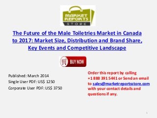 The Future of the Male Toiletries Market in Canada
to 2017: Market Size, Distribution and Brand Share,
Key Events and Competitive Landscape
Published: March 2014
Single User PDF: US$ 1250
Corporate User PDF: US$ 3750
Order this report by calling
+1 888 391 5441 or Send an email
to sales@marketreportsstore.com
with your contact details and
questions if any.
1
 