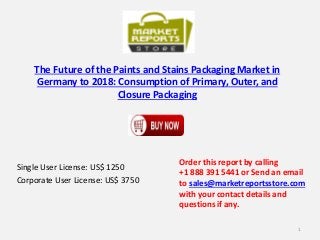 The Future of the Paints and Stains Packaging Market in
Germany to 2018: Consumption of Primary, Outer, and
Closure Packaging
Single User License: US$ 1250
Corporate User License: US$ 3750
Order this report by calling
+1 888 391 5441 or Send an email
to sales@marketreportsstore.com
with your contact details and
questions if any.
1
 