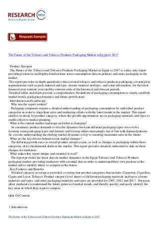 The Future of the Tobacco and Tobacco Products Packaging Market in Egypt to 2017
Product Synopsis
The Future of the Tobacco and Tobacco Products Packaging Market in Egypt to 2017 is a data only report
providing extensive and highly detailed time series consumption data on primary and outer packaging in the
market.
The report provides in-depth quantitative data on retail tobacco and tobacco products packaging, covering key
segmentations such as pack material and type, closure material and type, and outer information, for the latest
financial year (current year) and the extreme ends of the historical and forecast periods.
Detailed tables and charts provide a comprehensive breakdown of packaging consumption to clearly establish
market trends, packaging dynamics and future growth areas
Introduction and Landscape
Why was the report written?
Packaging companies require a detailed understanding of packaging consumption by individual product
categories in order to align their sales and marketing efforts with the latest trends in the market. This report
clarifies in detail, by product category, where the growth opportunities are in packaging materials and types to
enable effective market planning.
What is the current market landscape and what is changing?
As consumers product demands evolve the dynamics between different packaging types also evolve
favoring some packaging types and formats and leaving others increasingly out of line with demand patterns.
As a result, understanding the shifting market dynamics is key to ensuring maximum sales in the future.
What are the key drivers behind recent market changes?
The differing growth rates in overall product category sales, as well as changes in packaging within those
categories, drive fundamental shifts in the market. This report provides detailed, authoritative data on these
changes for marketers.
What makes this report unique and essential to read?
The report provides the latest data on market dynamics in the Egypt Tobacco and Tobacco Products
packaging market, providing marketers with essential data in order to understand their own position in the
market and to identify where to compete in the future.
Key Features and Benefits
Detailed category coverage is provided, covering four product categories that include: Cigarettes, Cigarillos,
Cigars and Loose Tobacco. Product category level shares of different packaging materials and types, closure
materials and types, and outer packaging materials and types are provided for 2007, 2012 and 2017. Forecasts
allow marketers to understand the future pattern of market trends, and thereby quickly and easily identify the
key areas in which they want to compete.
table Of Content
1 Introduction
The Future of the Tobacco and Tobacco Products Packaging Market in Egypt to 2017
 