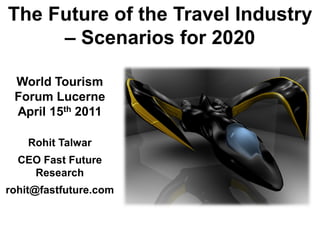 The Future of the Travel Industry
     – Scenarios for 2020

 World Tourism
 Forum Lucerne
 April 15th 2011

    Rohit Talwar
  CEO Fast Future
    Research
rohit@fastfuture.com
 