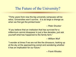 The Future of the University?
“Thirty years from now the big university campuses will be
relics. Universities won’t survive. It is as large a change as
when we first got the printed book.”
– Peter Drucker
“If you believe that an institution that has survived for a
millennium cannot disappear in just a few decades, just ask
yourself what has happened to the family farm.”
– William Wulf
“I wonder at times if we are not like the dinosaurs, looking up
at the sky at the approaching comet and wondering whether
it has an implication for our future.”
– Frank Rhodes
 