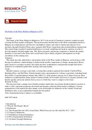 The Future of the Wine Market in Bulgaria to 2017
Synopsis
The Future of the Wine Market in Bulgaria to 2017 is the result of Canadean's extensive market research
covering the Wine market in Bulgaria. The report presents detailed data on the Wine consumption trends in
Bulgaria, providing historic and forecast consumption volume and value at market and category level,
alcoholic strength (Fortified Wine), price segment (Still Wine), brand share data and distribution channel data.
This report brings together Canadean Intelligence's research, modelling and analysis expertise in order to
develop uniquely detailed market data. This allows domestic and foreign companies to identify the market
dynamics to account for the Wine sales overall and to know which categories and segments are in the
ascendency in the coming years.
Summary
This report provides authoritative and granular detail of the Wine market in Bulgaria; and in doing so fills
the gaps in marketers' understanding of market trends and the components of change causing them. Based
upon extensive secondary research, this report provides comprehensive and granular insights that allows
marketers to confidently update their strategic and tactical plans.
Scope
Detailed category coverage is provided, covering three product segments that include: Fortified Wine,
Sparkling Wine, and Still Wine. Detailed product sales segmentation for volumes is provided, including brand
data (2009-12) and distribution channel data (2009-12), at the product category level. Future forecasts allow
marketers to understand the future pattern of market trends; from winners and losers to category dynamics and
thereby quickly and easily identify the key areas in which they want to compete in the future.
Reasons To Buy
The report provides a unique mix of highly granular market data, based upon detailed industry research, in
order to offer a detailed insight into the trends and dynamics affecting Wine market in Bulgaria. Custom
segmentation of the market provides unique views and insights for marketers on the volume, brand and
distribution data, to give unparalleled insight into the market.
Note: Segmentation data is subject to availability.
table Of Content
1 Introduction
1.1 What Is This Report About?
1.2 Definitions
1.2.1 This Report Provides 2012 Actual Sales; While Forecasts Are Provided For 2013 - 2017
1.2.2 Category Definitions
1.2.3 Distribution Channel Definitions
1.2.4 Price Segmentation Definitions
1.2.5 Alcoholic Strength Definitions
The Future of the Wine Market in Bulgaria to 2017
 