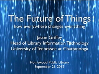 The Future of Things
 how everywhere changes everything

              Jason Griffey
Head of Library Information Technology
University of Tennessee at Chattanooga

         Homewood Public Library
           September 21, 2012
 