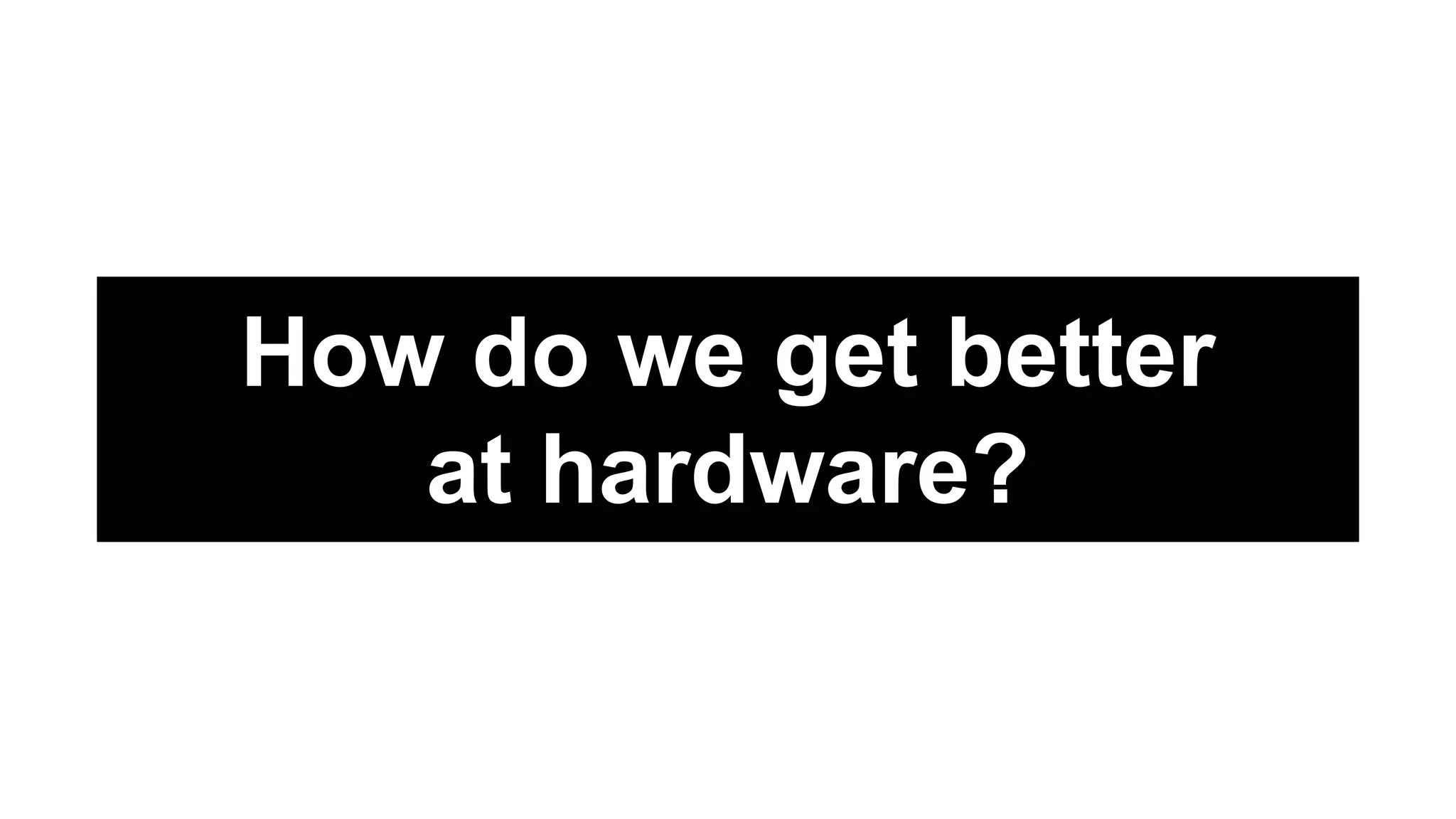 How do we get better
at hardware?