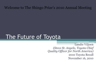 The Future of Toyota Welcome to The Shingo Prize’s 2010 Annual Meeting Landie Viljoen (Steve St. Angelo, Toyota Chief Quality Officer for North America) 2010 Toyota Recall November 16, 2010 