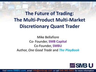 The Future of Trading:
The Multi-Product Multi-Market
Discretionary Quant Trader
Mike Bellafiore
Co- Founder, SMB Capital
Co-Founder, SMBU
Author, One Good Trade and The PlayBook

 