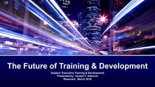 Subject: Executive Training & Development
Presented by: Joseph F. Valencia
Reserved: March 2018
The Future of Training & Development
 