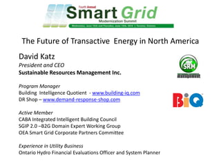The Future of Transactive Energy in North America
David Katz
President and CEO
Sustainable Resources Management Inc.
Program Manager
Building Intelligence Quotient - www.building-iq.com
DR Shop – www.demand-response-shop.com
Active Member
CABA Integrated Intelligent Building Council
SGIP 2.0 –B2G Domain Expert Working Group
OEA Smart Grid Corporate Partners Committee
Experience in Utility Business
Ontario Hydro Financial Evaluations Officer and System Planner
 