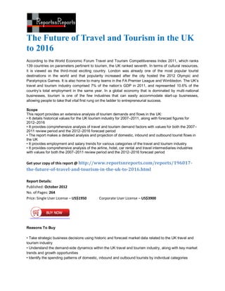 The Future of Travel and Tourism in the UK
to 2016
According to the World Economic Forum Travel and Tourism Competitiveness Index 2011, which ranks
139 countries on parameters pertinent to tourism, the UK ranked seventh. In terms of cultural resources,
it is viewed as the third-most exciting country. London was already one of the most popular tourist
destinations in the world and that popularity increased after the city hosted the 2012 Olympic and
Paralympics Games. It is also home to many teams in the FA Premier League and Wimbledon. The UK’s
travel and tourism industry comprised 7% of the nation’s GDP in 2011, and represented 10.6% of the
country’s total employment in the same year. In a global economy that is dominated by multi-national
businesses, tourism is one of the few industries that can easily accommodate start-up businesses,
allowing people to take that vital first rung on the ladder to entrepreneurial success.

Scope
This report provides an extensive analysis of tourism demands and flows in the UK:
• It details historical values for the UK tourism industry for 2007–2011, along with forecast figures for
2012–2016
• It provides comprehensive analysis of travel and tourism demand factors with values for both the 2007–
2011 review period and the 2012–2016 forecast period
• The report makes a detailed analysis and projection of domestic, inbound and outbound tourist flows in
the UK
• It provides employment and salary trends for various categories of the travel and tourism industry
• It provides comprehensive analysis of the airline, hotel, car rental and travel intermediaries industries
with values for both the 2007–2011 review period and the 2012–2016 forecast period

Get your copy of this report @ http://www.reportsnreports.com/reports/196017-
the-future-of-travel-and-tourism-in-the-uk-to-2016.html

Report Details:
Published: October 2012
No. of Pages: 264
Price: Single User License – US$1950         Corporate User License – US$3900




Reasons To Buy

• Take strategic business decisions using historic and forecast market data related to the UK travel and
tourism industry
• Understand the demand-side dynamics within the UK travel and tourism industry, along with key market
trends and growth opportunities
• Identify the spending patterns of domestic, inbound and outbound tourists by individual categories
 