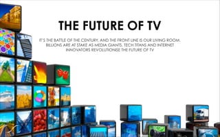 THE FUTURE OF TV
IT’S THE BATTLE OF THE CENTURY, AND THE FRONT LINE IS OUR LIVING ROOM.
BILLIONS ARE AT STAKE AS MEDIA GIANTS, TECH TITANS AND INTERNET
INNOVATORS REVOLUTIONISE THE FUTURE OF TV
 