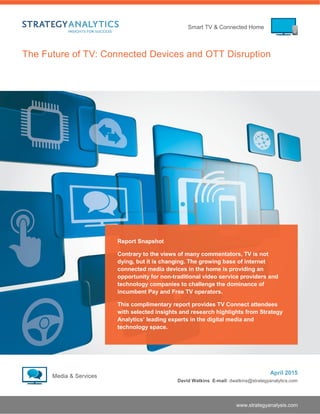 Smart TV & Connected Home
www.strategyanalysis.com
The Future of TV: Connected Devices and OTT Disruption
April 2015
David Watkins E-mail: dwatkins@strategyanalytics.com
Report Snapshot
Contrary to the views of many commentators, TV is not
dying, but it is changing. The growing base of internet
connected media devices in the home is providing an
opportunity for non-traditional video service providers and
technology companies to challenge the dominance of
incumbent Pay and Free TV operators.
This complimentary report provides TV Connect attendees
with selected insights and research highlights from Strategy
Analytics’ leading experts in the digital media and
technology space.
 