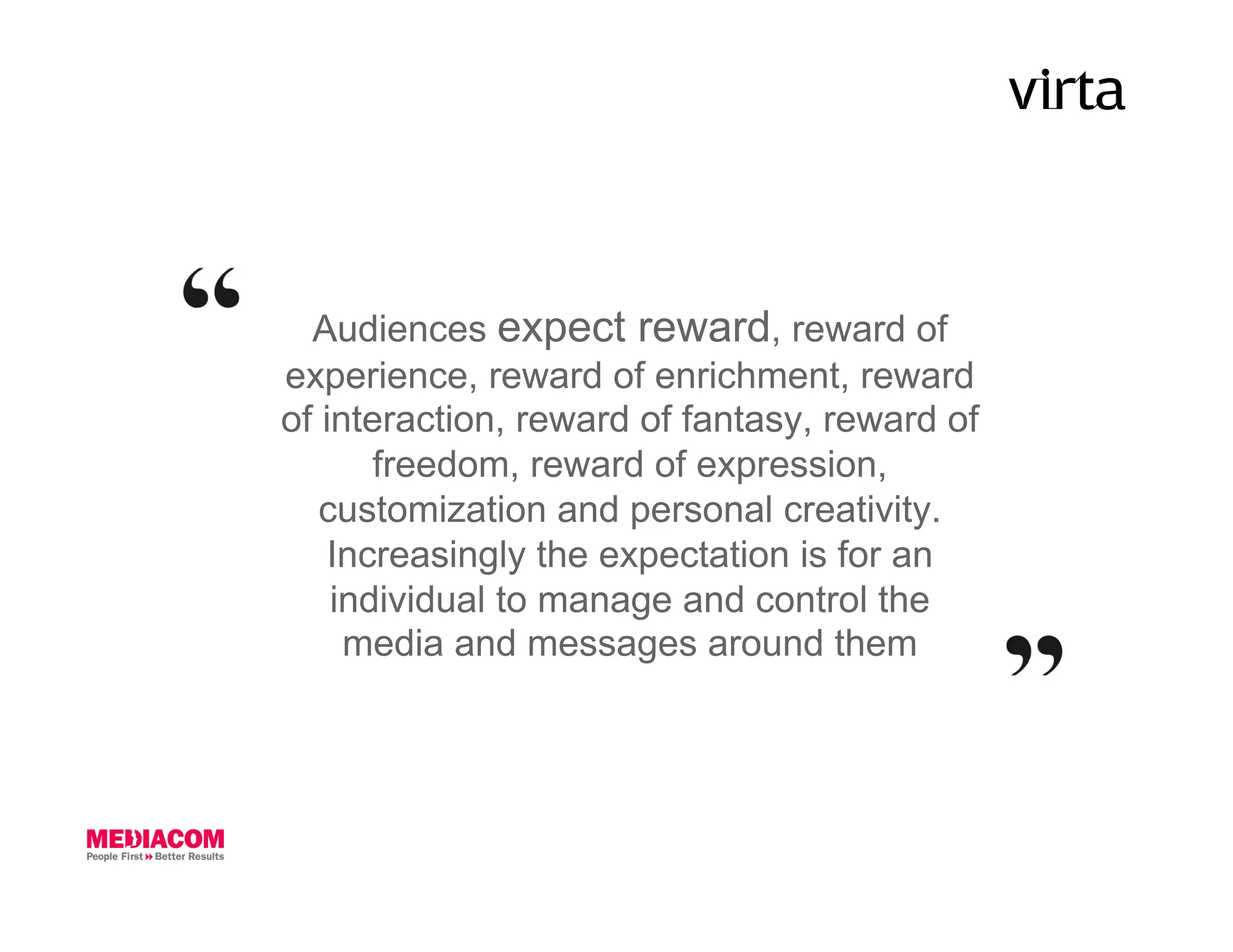 Audiences expect reward, reward of
experience, reward of enrichment, reward
of interaction, reward of fantasy, reward of
       freedom, reward of expression,
   customization and personal creativity.
   Increasingly the expectation is for an
    individual to manage and control the
     media and messages around them
 
