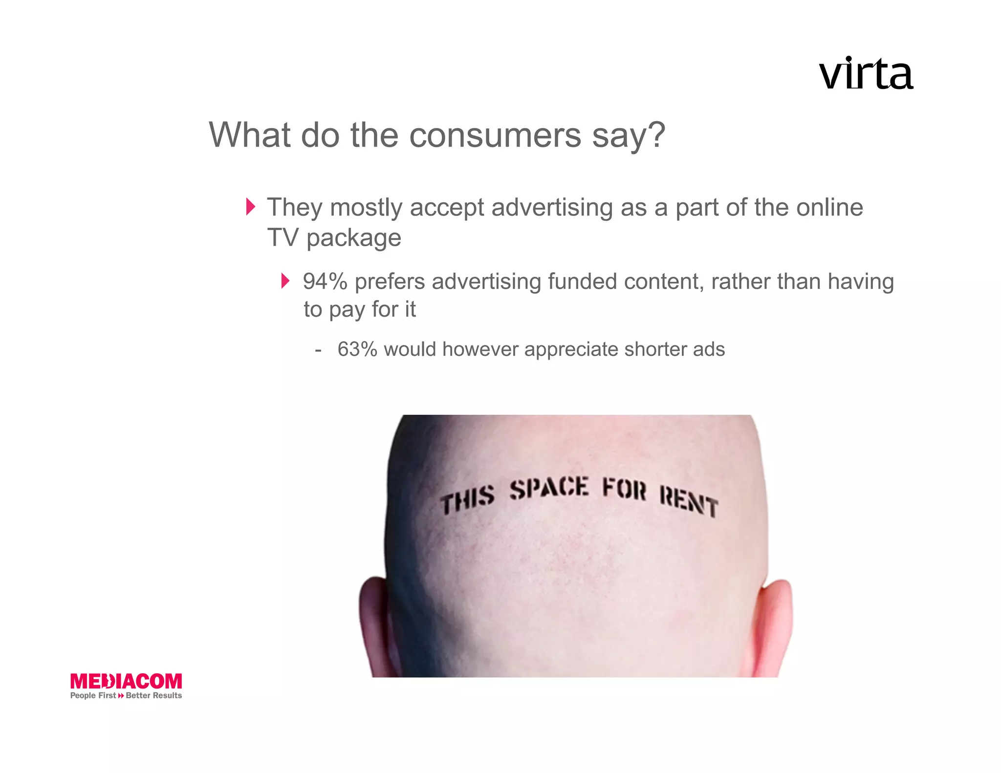 What do the consumers say?
    They mostly accept advertising as a part of the online
     TV package
       94% prefers advertising funded content, rather than having
        to pay for it
        -  63% would however appreciate shorter ads
 