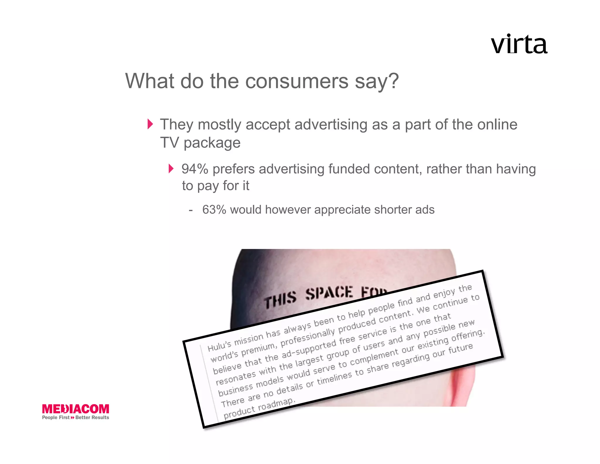 What do the consumers say?
    They mostly accept advertising as a part of the online
     TV package
       94% prefers advertising funded content, rather than having
        to pay for it
        -  63% would however appreciate shorter ads
 