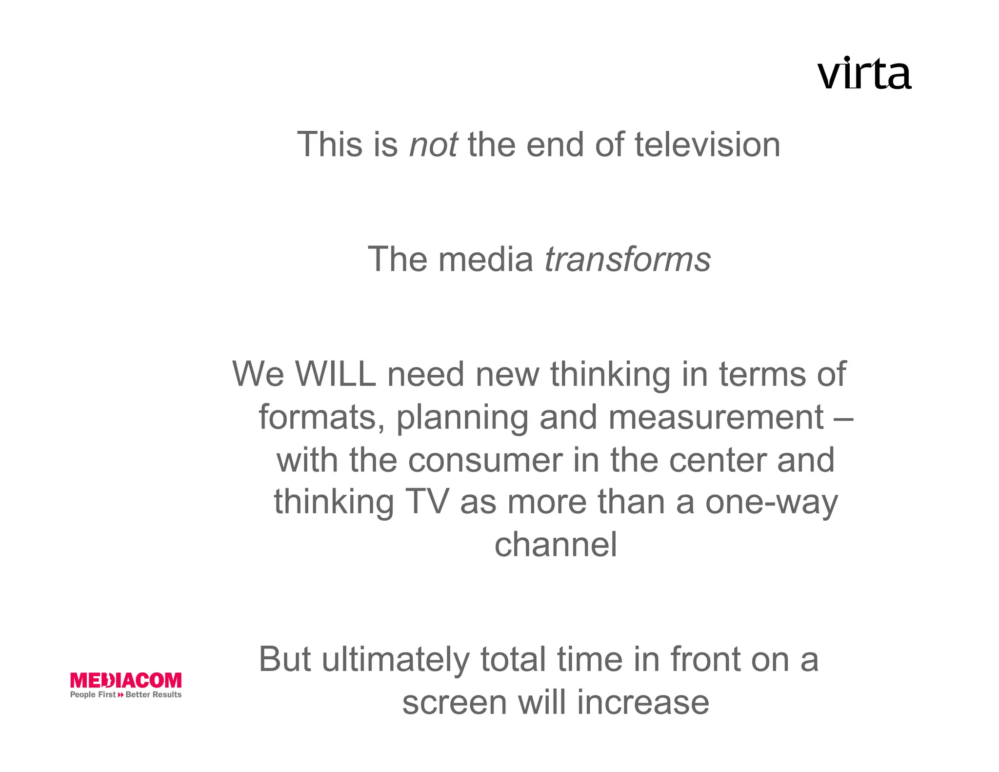 This is not the end of television


        The media transforms


We WILL need new thinking in terms of
 formats, planning and measurement –
  with the consumer in the center and
  thinking TV as more than a one-way
                channel


 But ultimately total time in front on a
          screen will increase
 