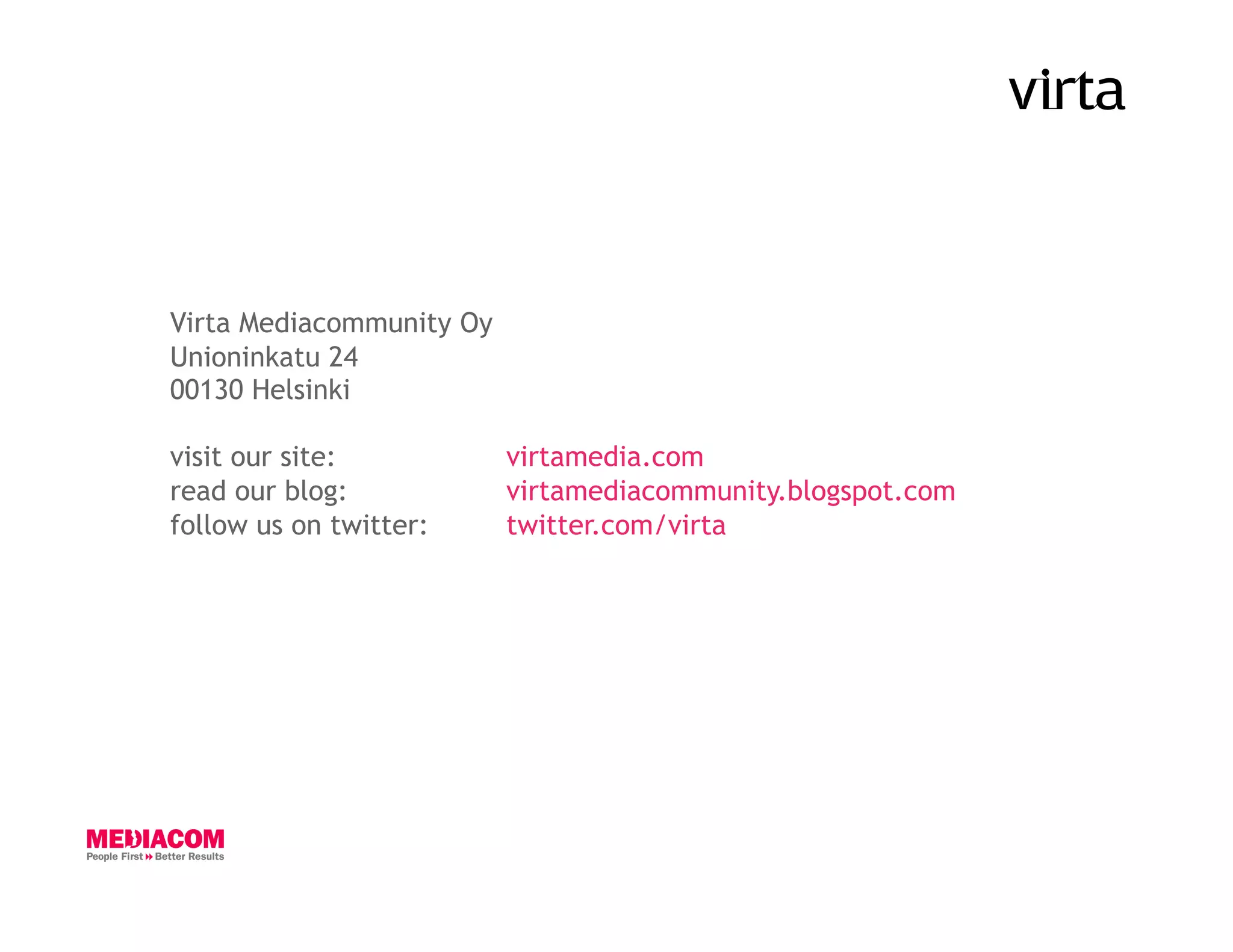 Virta Mediacommunity Oy
Unioninkatu 24
00130 Helsinki

visit our site:           virtamedia.com
read our blog:            virtamediacommunity.blogspot.com
follow us on twitter:     twitter.com/virta
 