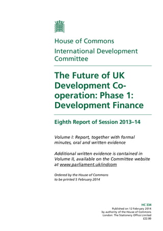 HC 334
Published on 12 February 2014
by authority of the House of Commons
London: The Stationery Office Limited
House of Commons
International Development
Committee
The Future of UK
Development Co-
operation: Phase 1:
Development Finance
Eighth Report of Session 2013–14
Volume I: Report, together with formal
minutes, oral and written evidence
Additional written evidence is contained in
Volume II, available on the Committee website
at www.parliament.uk/indcom
Ordered by the House of Commons
to be printed 5 February 2014
£22.00
 