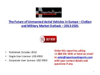 The Future of Unmanned Aerial Vehicles in Europe – Civilian
and Military Market Outlook – 2013-2021
• Published: October 2012
• Single User License: US$ 4950
• Corporate User License: US$ 9950
Order this report by calling
+1 888 391 5441 or Send an email
to sales@reportsandreports.com
with your contact details and
questions if any.
1
 