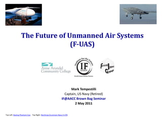 The Future of Unmanned Air Systems
                               (F-UAS)




                                                                   Mark Tempestilli
                                                               Captain, US Navy (Retired)
                                                             IF@AACC Brown Bag Seminar
                                                                      2 May 2011


Top Left: Boeing Phantom Eye. Top Right: Northrop Grumman-Navy X-47B
 