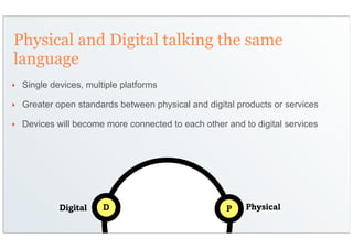 Physical and Digital talking the same
language
‣   Single devices, multiple platforms

‣   Greater open standards between physical and digital products or services

‣   Devices will become more connected to each other and to digital services




             Digital    D                            P    Physical
 