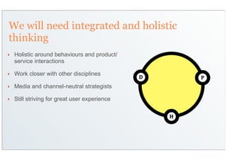 We will need integrated and holistic
thinking
‣   Holistic around behaviours and product/
    service interactions

‣   Work closer with other disciplines
                                               D       P
‣   Media and channel-neutral strategists

‣   Still striving for great user experience

                                                   H
 