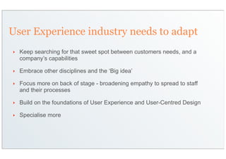 User Experience industry needs to adapt
‣   Keep searching for that sweet spot between customers needs, and a
    company’s capabilities

‣   Embrace other disciplines and the ‘Big idea’

‣   Focus more on back of stage - broadening empathy to spread to staff
    and their processes

‣   Build on the foundations of User Experience and User-Centred Design

‣   Specialise more
 