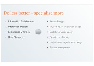 Do less better - specialise more
‣   Information Architecture   ★   Service Design

‣   Interaction Design         ★   Physical device interaction design

‣   Experience Strategy        ★   Digital interaction design

‣   User Research              ★   Experience planning

                               ★   Multi-channel experience strategy

                               ★   Product management
 