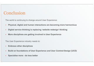 Conclusion
The world is continuing to change around User Experience:

‣   Physical, digital and human interactions are becoming more harmonious

‣   Digital service thinking is replacing ‘website redesign’ thinking

‣   More disciplines are getting involved in User Experience


The User Experience industry needs to:

‣   Embrace other disciplines

‣   Build on foundations of User Experience and User Centred Design (UCD)

‣   Specialise more - do less better
 