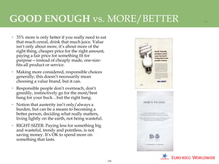 GOOD ENOUGH vs. MORE/BETTER                                 120




• 33% more is only better if you really need to eat
  that much cereal, drink that much juice. Value
  isn’t only about more, it’s about more of the
  right thing, cheaper price for the right amount,
  paying a fair price for something fit for
  purpose—instead of cheaply made, one-size-
  fits-all product or service.
• Making more considered, responsible choices
  generally; this doesn’t necessarily mean
  choosing a value brand, but it can.
• Responsible people don’t overreach, don’t
  greedily, instinctively go for the most/best
  bang for your buck…but the right bang.
• Notion that austerity isn’t only/always a
  burden, but can be a means to becoming a
  better person, deciding what really matters,
  living lightly on the earth, not being wasteful.
• RIGHT-SIZER: Paying less for something big
  and wasteful, trendy and pointless, is not
  saving money. It’s OK to spend more on
  something that lasts.



                                                      120
 