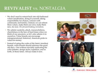 REVIVALIST vs. NOSTALGIA
• We don’t need to retreat back into old-fashioned
  values (moderation, doing-it-yourself, taking
  responsibility for choices, concern with
  community and family). Instead, we can reboot
  these values, make them our own; make them
  new, for now. It’s forward-looking revivalism.
• We admire austerity, pluck, resourcefulness,
  cheerfulness in the face of hard times when we
  think of our ancestors, so let’s also admire it in
  ourselves: Value brands can encourage
  intergenerational, historical, American pride in
  value-for-money.
• Instead of aping the codes of the latest, trendiest
  brands, value brands should reference the good
  old days—but without slavishly replicating the
  color palettes, design styles, typefaces, and so
  forth, of those times. Always make it new.




                                                        121
 
