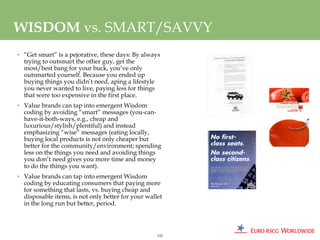 WISDOM vs. SMART/SAVVY
• “Get smart” is a pejorative, these days: By always
  trying to outsmart the other guy, get the
  most/best bang for your buck, you’ve only
  outsmarted yourself. Because you ended up
  buying things you didn’t need, aping a lifestyle
  you never wanted to live, paying less for things
  that were too expensive in the first place.
• Value brands can tap into emergent Wisdom
  coding by avoiding “smart” messages (you-can-
  have-it-both-ways, e.g., cheap and
  luxurious/stylish/plentiful) and instead
  emphasizing “wise” messages (eating locally,
  buying local products is not only cheaper but
  better for the community/environment; spending
  less on the things you need and avoiding things
  you don’t need gives you more time and money
  to do the things you want).
• Value brands can tap into emergent Wisdom
  coding by educating consumers that paying more
  for something that lasts, vs. buying cheap and
  disposable items, is not only better for your wallet
  in the long run but better, period.




                                                    122
 